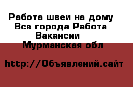 Работа швеи на дому - Все города Работа » Вакансии   . Мурманская обл.